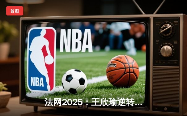 法网2025：王欣瑜逆转夺冠创历史，中国网球新篇章